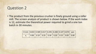 Question 2
• The product from the previous crusher is finely ground using a roller
mill. The screen analysis of product is shown below. If the work index
is 12, estimate the theoretical power required to grind a one ton
batch in 30 minutes.
D mm 0.833 0.589 0.417 0.295 0.208 0.147 0.074 pan
xi 0.00 0.10 0.25 0.30 0.20 0.15 0.05 0.00
 