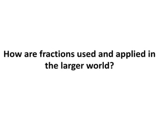 How are fractions used and applied in
the larger world?
 