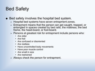 Bed Safety
 Bed safety involves the hospital bed system.
 Hospital bed systems have seven entrapment zones.
 Entrapment means that the person can get caught, trapped, or
entangled in spaces created by bed rails, the mattress, the bed
frame, the head-board, or foot-board.
 Persons at greatest risk for entrapment include persons who:
• Are older
• Are frail
• Are confused or disoriented
• Are restless
• Have uncontrolled body movements
• Have poor muscle control
• Are small in size
• Are restrained
 Always check the person for entrapment.
 