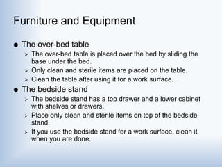 Furniture and Equipment
 The over-bed table
 The over-bed table is placed over the bed by sliding the
base under the bed.
 Only clean and sterile items are placed on the table.
 Clean the table after using it for a work surface.
 The bedside stand
 The bedside stand has a top drawer and a lower cabinet
with shelves or drawers.
 Place only clean and sterile items on top of the bedside
stand.
 If you use the bedside stand for a work surface, clean it
when you are done.
 