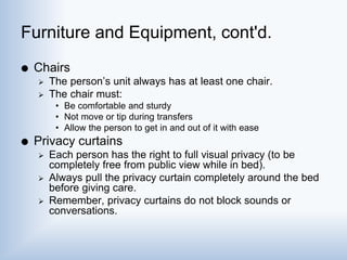 Furniture and Equipment, cont'd.
 Chairs
 The person’s unit always has at least one chair.
 The chair must:
• Be comfortable and sturdy
• Not move or tip during transfers
• Allow the person to get in and out of it with ease
 Privacy curtains
 Each person has the right to full visual privacy (to be
completely free from public view while in bed).
 Always pull the privacy curtain completely around the bed
before giving care.
 Remember, privacy curtains do not block sounds or
conversations.
 