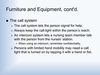 Furniture and Equipment, cont'd.
 The call system
 The call system lets the person signal for help.
 Always keep the call light within the person’s reach.
 An intercom system lets a nursing team member talk
with the person from the nurses’ station.
• When using an intercom, remember confidentiality.
 Persons with limited hand mobility may need a call
light that is turned on by tapping it with a hand or fist.
 