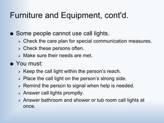 Furniture and Equipment, cont'd.
 Some people cannot use call lights.
 Check the care plan for special communication measures.
 Check these persons often.
 Make sure their needs are met.
 You must:
 Keep the call light within the person’s reach.
 Place the call light on the person’s strong side.
 Remind the person to signal when help is needed.
 Answer call lights promptly.
 Answer bathroom and shower or tub room call lights at
once.
 