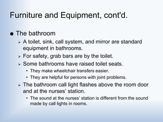 Furniture and Equipment, cont'd.
 The bathroom
 A toilet, sink, call system, and mirror are standard
equipment in bathrooms.
 For safety, grab bars are by the toilet.
 Some bathrooms have raised toilet seats.
• They make wheelchair transfers easier.
• They are helpful for persons with joint problems.
 The bathroom call light flashes above the room door
and at the nurses’ station.
• The sound at the nurses’ station is different from the sound
made by call lights in rooms.
 