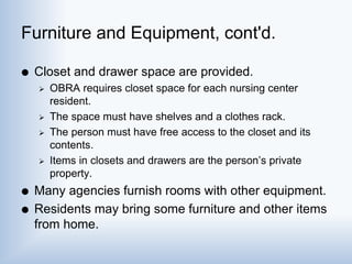 Furniture and Equipment, cont'd.
 Closet and drawer space are provided.
 OBRA requires closet space for each nursing center
resident.
 The space must have shelves and a clothes rack.
 The person must have free access to the closet and its
contents.
 Items in closets and drawers are the person’s private
property.
 Many agencies furnish rooms with other equipment.
 Residents may bring some furniture and other items
from home.
 
