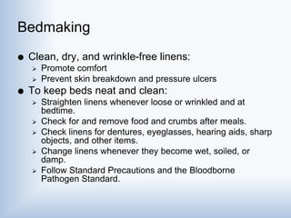 Bedmaking
 Clean, dry, and wrinkle-free linens:
 Promote comfort
 Prevent skin breakdown and pressure ulcers
 To keep beds neat and clean:
 Straighten linens whenever loose or wrinkled and at
bedtime.
 Check for and remove food and crumbs after meals.
 Check linens for dentures, eyeglasses, hearing aids, sharp
objects, and other items.
 Change linens whenever they become wet, soiled, or
damp.
 Follow Standard Precautions and the Bloodborne
Pathogen Standard.
 