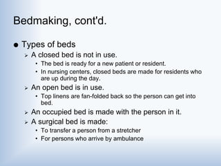 Bedmaking, cont'd.
 Types of beds
 A closed bed is not in use.
• The bed is ready for a new patient or resident.
• In nursing centers, closed beds are made for residents who
are up during the day.
 An open bed is in use.
• Top linens are fan-folded back so the person can get into
bed.
 An occupied bed is made with the person in it.
 A surgical bed is made:
• To transfer a person from a stretcher
• For persons who arrive by ambulance
 