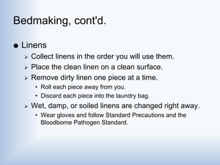 Bedmaking, cont'd.
 Linens
 Collect linens in the order you will use them.
 Place the clean linen on a clean surface.
 Remove dirty linen one piece at a time.
• Roll each piece away from you.
• Discard each piece into the laundry bag.
 Wet, damp, or soiled linens are changed right away.
• Wear gloves and follow Standard Precautions and the
Bloodborne Pathogen Standard.
 
