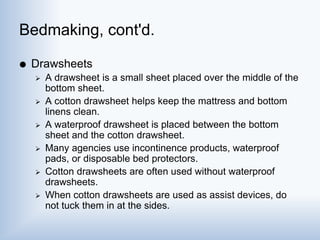 Bedmaking, cont'd.
 Drawsheets
 A drawsheet is a small sheet placed over the middle of the
bottom sheet.
 A cotton drawsheet helps keep the mattress and bottom
linens clean.
 A waterproof drawsheet is placed between the bottom
sheet and the cotton drawsheet.
 Many agencies use incontinence products, waterproof
pads, or disposable bed protectors.
 Cotton drawsheets are often used without waterproof
drawsheets.
 When cotton drawsheets are used as assist devices, do
not tuck them in at the sides.
 