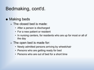 Bedmaking, cont'd.
 Making beds
 The closed bed is made:
• After a person is discharged
• For a new patient or resident
• In nursing centers, for residents who are up for most or all of
the day
 The open bed is made for:
• Newly admitted persons arriving by wheelchair
• Persons who are getting ready for bed
• Persons who are out of bed for a short time
 
