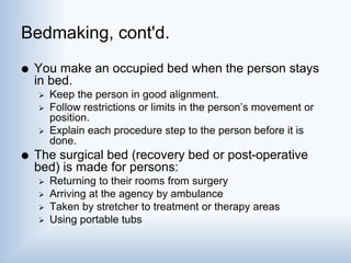 Bedmaking, cont'd.
 You make an occupied bed when the person stays
in bed.
 Keep the person in good alignment.
 Follow restrictions or limits in the person’s movement or
position.
 Explain each procedure step to the person before it is
done.
 The surgical bed (recovery bed or post-operative
bed) is made for persons:
 Returning to their rooms from surgery
 Arriving at the agency by ambulance
 Taken by stretcher to treatment or therapy areas
 Using portable tubs
 