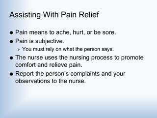 Assisting With Pain Relief
 Pain means to ache, hurt, or be sore.
 Pain is subjective.
 You must rely on what the person says.
 The nurse uses the nursing process to promote
comfort and relieve pain.
 Report the person’s complaints and your
observations to the nurse.
 