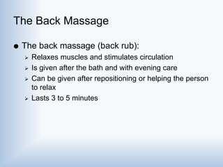 The Back Massage
 The back massage (back rub):
 Relaxes muscles and stimulates circulation
 Is given after the bath and with evening care
 Can be given after repositioning or helping the person
to relax
 Lasts 3 to 5 minutes
 