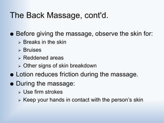 The Back Massage, cont'd.
 Before giving the massage, observe the skin for:
 Breaks in the skin
 Bruises
 Reddened areas
 Other signs of skin breakdown
 Lotion reduces friction during the massage.
 During the massage:
 Use firm strokes
 Keep your hands in contact with the person’s skin
 