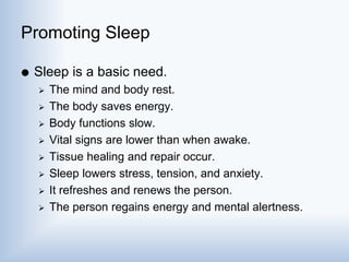 Promoting Sleep
 Sleep is a basic need.
 The mind and body rest.
 The body saves energy.
 Body functions slow.
 Vital signs are lower than when awake.
 Tissue healing and repair occur.
 Sleep lowers stress, tension, and anxiety.
 It refreshes and renews the person.
 The person regains energy and mental alertness.
 