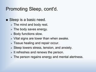 Promoting Sleep, cont'd.
 Sleep is a basic need.
 The mind and body rest.
 The body saves energy.
 Body functions slow.
 Vital signs are lower than when awake.
 Tissue healing and repair occur.
 Sleep lowers stress, tension, and anxiety.
 It refreshes and renews the person.
 The person regains energy and mental alertness.
 