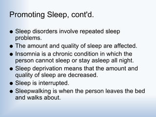 Promoting Sleep, cont'd.
 Sleep disorders involve repeated sleep
problems.
 The amount and quality of sleep are affected.
 Insomnia is a chronic condition in which the
person cannot sleep or stay asleep all night.
 Sleep deprivation means that the amount and
quality of sleep are decreased.
 Sleep is interrupted.
 Sleepwalking is when the person leaves the bed
and walks about.
 