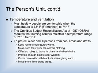 The Person's Unit, cont'd.
 Temperature and ventilation
 Most healthy people are comfortable when the
temperature is 68 F (Fahrenheit) to 74 F.
 The Omnibus Budget Reconciliation Act of 1987 (OBRA)
requires that nursing centers maintain a temperature range
of 71 F to 81 F.
 To protect older and ill persons from cool areas and drafts:
• Keep room temperatures warm.
• Make sure they wear the correct clothing.
• Offer lap robes to those in chairs and wheelchairs.
• Provide enough blankets for warmth.
• Cover them with bath blankets when giving care.
• Move them from drafty areas.
 