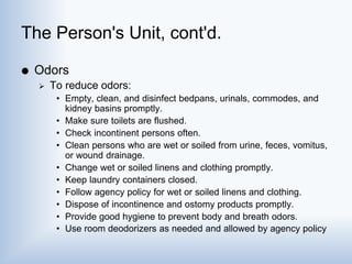 The Person's Unit, cont'd.
 Odors
 To reduce odors:
• Empty, clean, and disinfect bedpans, urinals, commodes, and
kidney basins promptly.
• Make sure toilets are flushed.
• Check incontinent persons often.
• Clean persons who are wet or soiled from urine, feces, vomitus,
or wound drainage.
• Change wet or soiled linens and clothing promptly.
• Keep laundry containers closed.
• Follow agency policy for wet or soiled linens and clothing.
• Dispose of incontinence and ostomy products promptly.
• Provide good hygiene to prevent body and breath odors.
• Use room deodorizers as needed and allowed by agency policy
 