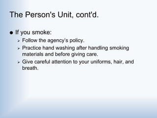 The Person's Unit, cont'd.
 If you smoke:
 Follow the agency’s policy.
 Practice hand washing after handling smoking
materials and before giving care.
 Give careful attention to your uniforms, hair, and
breath.
 