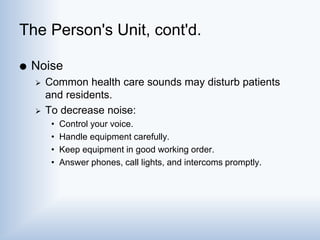 The Person's Unit, cont'd.
 Noise
 Common health care sounds may disturb patients
and residents.
 To decrease noise:
• Control your voice.
• Handle equipment carefully.
• Keep equipment in good working order.
• Answer phones, call lights, and intercoms promptly.
 