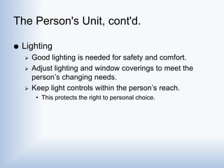 The Person's Unit, cont'd.
 Lighting
 Good lighting is needed for safety and comfort.
 Adjust lighting and window coverings to meet the
person’s changing needs.
 Keep light controls within the person’s reach.
• This protects the right to personal choice.
 