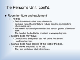 The Person's Unit, cont'd.
 Room furniture and equipment
 The bed
• Beds have electrical or manual controls.
• Beds are raised horizontally to reduce bending and reaching
when giving care.
• The lowest horizontal position lets the person get out of bed with
ease.
• The head of the bed is flat or raised to varying degrees.
 Electric beds may have:
• Controls on a side panel, bed rail, or the foot-board
• Hand-held devices
 Manual beds have cranks at the foot of the bed.
• The cranks are pulled up for use.
• They are kept down at all other times.
 