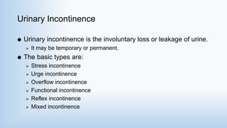 Urinary Incontinence
 Urinary incontinence is the involuntary loss or leakage of urine.
 It may be temporary or permanent.
 The basic types are:
 Stress incontinence
 Urge incontinence
 Overflow incontinence
 Functional incontinence
 Reflex incontinence
 Mixed incontinence
 