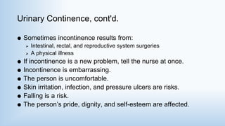 Urinary Continence, cont'd.
 Sometimes incontinence results from:
 Intestinal, rectal, and reproductive system surgeries
 A physical illness
 If incontinence is a new problem, tell the nurse at once.
 Incontinence is embarrassing.
 The person is uncomfortable.
 Skin irritation, infection, and pressure ulcers are risks.
 Falling is a risk.
 The person’s pride, dignity, and self-esteem are affected.
 