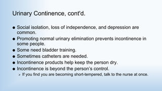 Urinary Continence, cont'd.
 Social isolation, loss of independence, and depression are
common.
 Promoting normal urinary elimination prevents incontinence in
some people.
 Some need bladder training.
 Sometimes catheters are needed.
 Incontinence products help keep the person dry.
 Incontinence is beyond the person’s control.
 If you find you are becoming short-tempered, talk to the nurse at once.
 