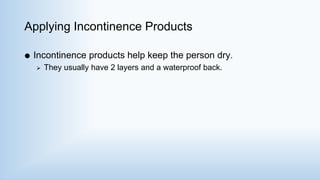 Applying Incontinence Products
 Incontinence products help keep the person dry.
 They usually have 2 layers and a waterproof back.
 