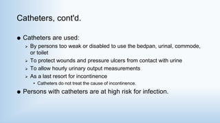 Catheters, cont'd.
 Catheters are used:
 By persons too weak or disabled to use the bedpan, urinal, commode,
or toilet
 To protect wounds and pressure ulcers from contact with urine
 To allow hourly urinary output measurements
 As a last resort for incontinence
• Catheters do not treat the cause of incontinence.
 Persons with catheters are at high risk for infection.
 