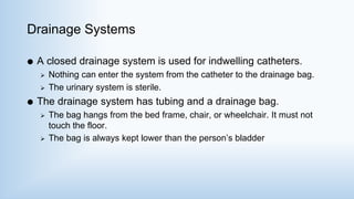 Drainage Systems
 A closed drainage system is used for indwelling catheters.
 Nothing can enter the system from the catheter to the drainage bag.
 The urinary system is sterile.
 The drainage system has tubing and a drainage bag.
 The bag hangs from the bed frame, chair, or wheelchair. It must not
touch the floor.
 The bag is always kept lower than the person’s bladder
 