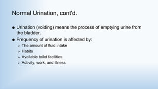 Normal Urination, cont'd.
 Urination (voiding) means the process of emptying urine from
the bladder.
 Frequency of urination is affected by:
 The amount of fluid intake
 Habits
 Available toilet facilities
 Activity, work, and illness
 