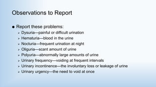 Observations to Report
 Report these problems:
 Dysuria—painful or difficult urination
 Hematuria—blood in the urine
 Nocturia—frequent urination at night
 Oliguria—scant amount of urine
 Polyuria—abnormally large amounts of urine
 Urinary frequency—voiding at frequent intervals
 Urinary incontinence—the involuntary loss or leakage of urine
 Urinary urgency—the need to void at once
 