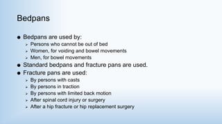 Bedpans
 Bedpans are used by:
 Persons who cannot be out of bed
 Women, for voiding and bowel movements
 Men, for bowel movements
 Standard bedpans and fracture pans are used.
 Fracture pans are used:
 By persons with casts
 By persons in traction
 By persons with limited back motion
 After spinal cord injury or surgery
 After a hip fracture or hip replacement surgery
 