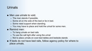 Urinals
 Men use urinals to void.
 The man stands if possible.
 Some sit on the side of the bed or lie in bed.
 Some need support when standing.
 You may have to place and hold the urinal for some men.
 Remind men:
 To hang urinals on bed rails
 To use the call light after using the urinal
 Not to place urinals on over-bed tables and bedside stands
 If beds do not have bed rails, follow agency policy for where to
place urinals.
 