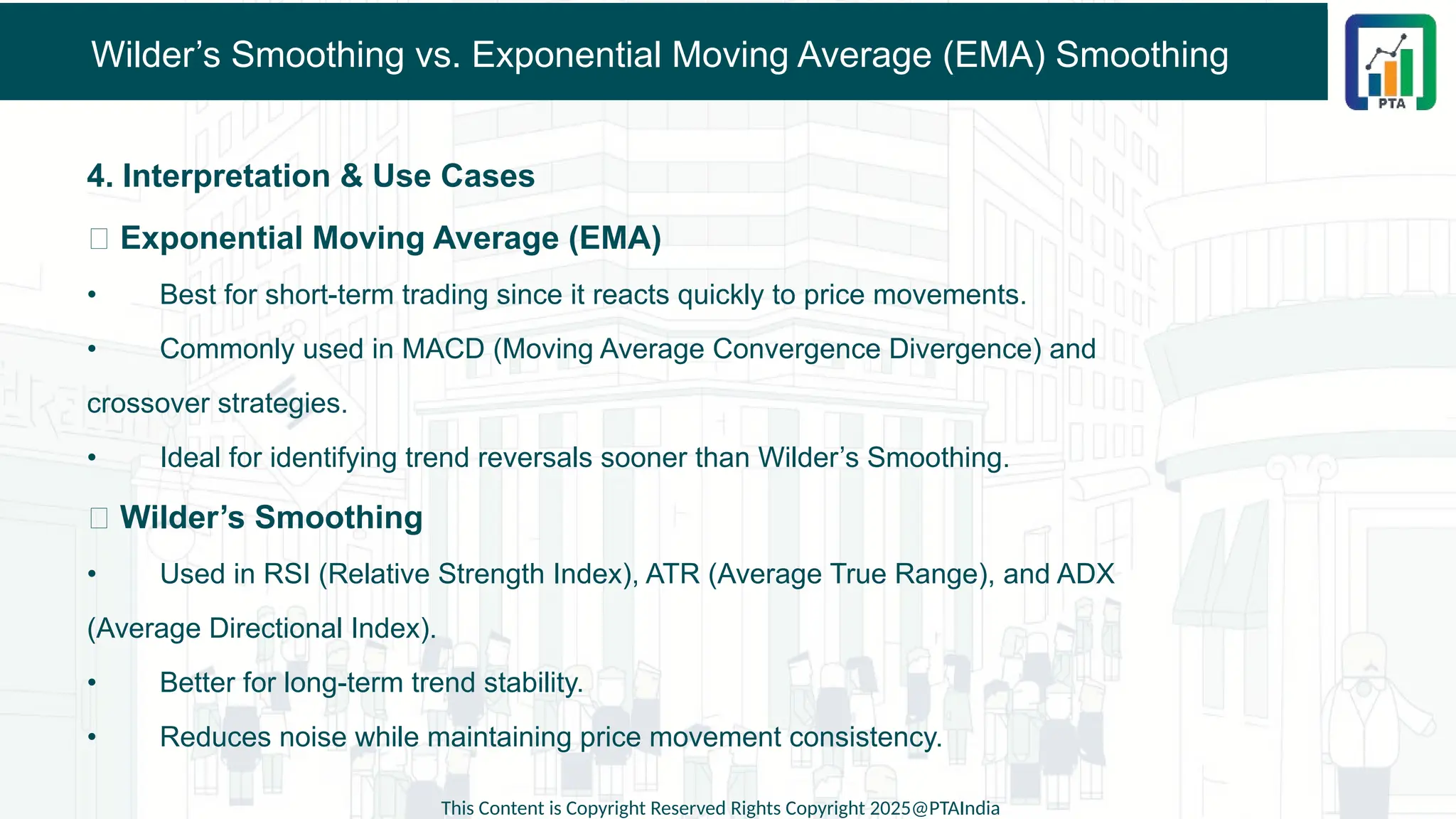 Wilder’s Smoothing vs. Exponential Moving Average (EMA) Smoothing
4. Interpretation & Use Cases
✅ Exponential Moving Average (EMA)
• Best for short-term trading since it reacts quickly to price movements.
• Commonly used in MACD (Moving Average Convergence Divergence) and
crossover strategies.
• Ideal for identifying trend reversals sooner than Wilder’s Smoothing.
✅ Wilder’s Smoothing
• Used in RSI (Relative Strength Index), ATR (Average True Range), and ADX
(Average Directional Index).
• Better for long-term trend stability.
• Reduces noise while maintaining price movement consistency.
This Content is Copyright Reserved Rights Copyright 2025@PTAIndia
 