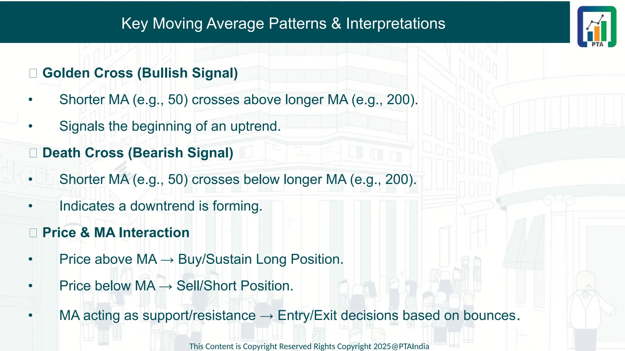 Key Moving Average Patterns & Interpretations
✅ Golden Cross (Bullish Signal)
• Shorter MA (e.g., 50) crosses above longer MA (e.g., 200).
• Signals the beginning of an uptrend.
✅ Death Cross (Bearish Signal)
• Shorter MA (e.g., 50) crosses below longer MA (e.g., 200).
• Indicates a downtrend is forming.
✅ Price & MA Interaction
• Price above MA → Buy/Sustain Long Position.
• Price below MA → Sell/Short Position.
• MA acting as support/resistance → Entry/Exit decisions based on bounces.
This Content is Copyright Reserved Rights Copyright 2025@PTAIndia
 