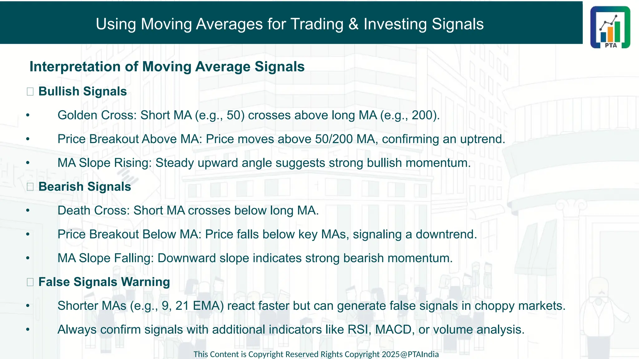 Using Moving Averages for Trading & Investing Signals
Interpretation of Moving Average Signals
✅ Bullish Signals
• Golden Cross: Short MA (e.g., 50) crosses above long MA (e.g., 200).
• Price Breakout Above MA: Price moves above 50/200 MA, confirming an uptrend.
• MA Slope Rising: Steady upward angle suggests strong bullish momentum.
❌ Bearish Signals
• Death Cross: Short MA crosses below long MA.
• Price Breakout Below MA: Price falls below key MAs, signaling a downtrend.
• MA Slope Falling: Downward slope indicates strong bearish momentum.
📌 False Signals Warning
• Shorter MAs (e.g., 9, 21 EMA) react faster but can generate false signals in choppy markets.
• Always confirm signals with additional indicators like RSI, MACD, or volume analysis.
This Content is Copyright Reserved Rights Copyright 2025@PTAIndia
 