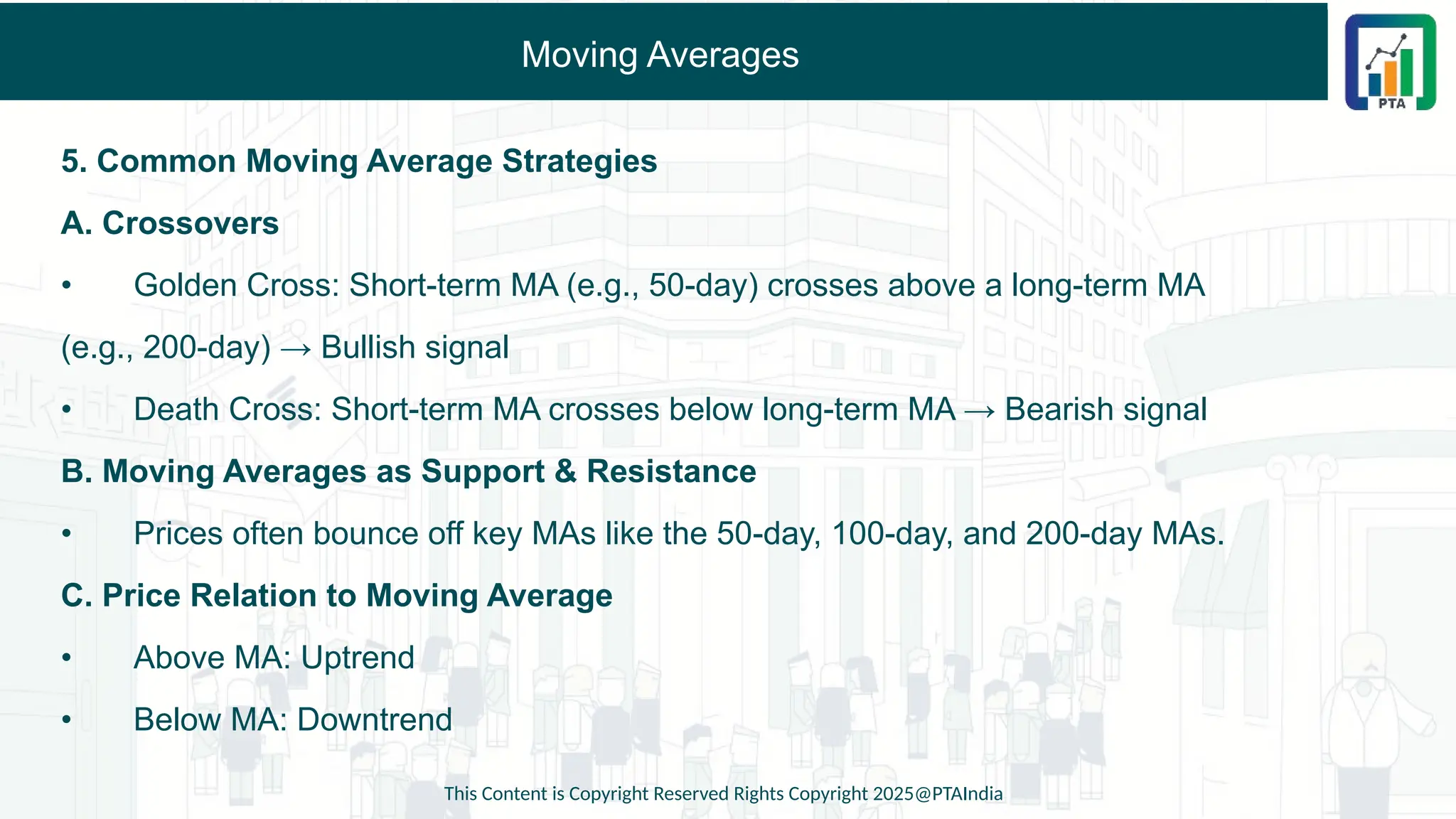 Moving Averages
5. Common Moving Average Strategies
A. Crossovers
• Golden Cross: Short-term MA (e.g., 50-day) crosses above a long-term MA
(e.g., 200-day) → Bullish signal
• Death Cross: Short-term MA crosses below long-term MA → Bearish signal
B. Moving Averages as Support & Resistance
• Prices often bounce off key MAs like the 50-day, 100-day, and 200-day MAs.
C. Price Relation to Moving Average
• Above MA: Uptrend
• Below MA: Downtrend
This Content is Copyright Reserved Rights Copyright 2025@PTAIndia
 