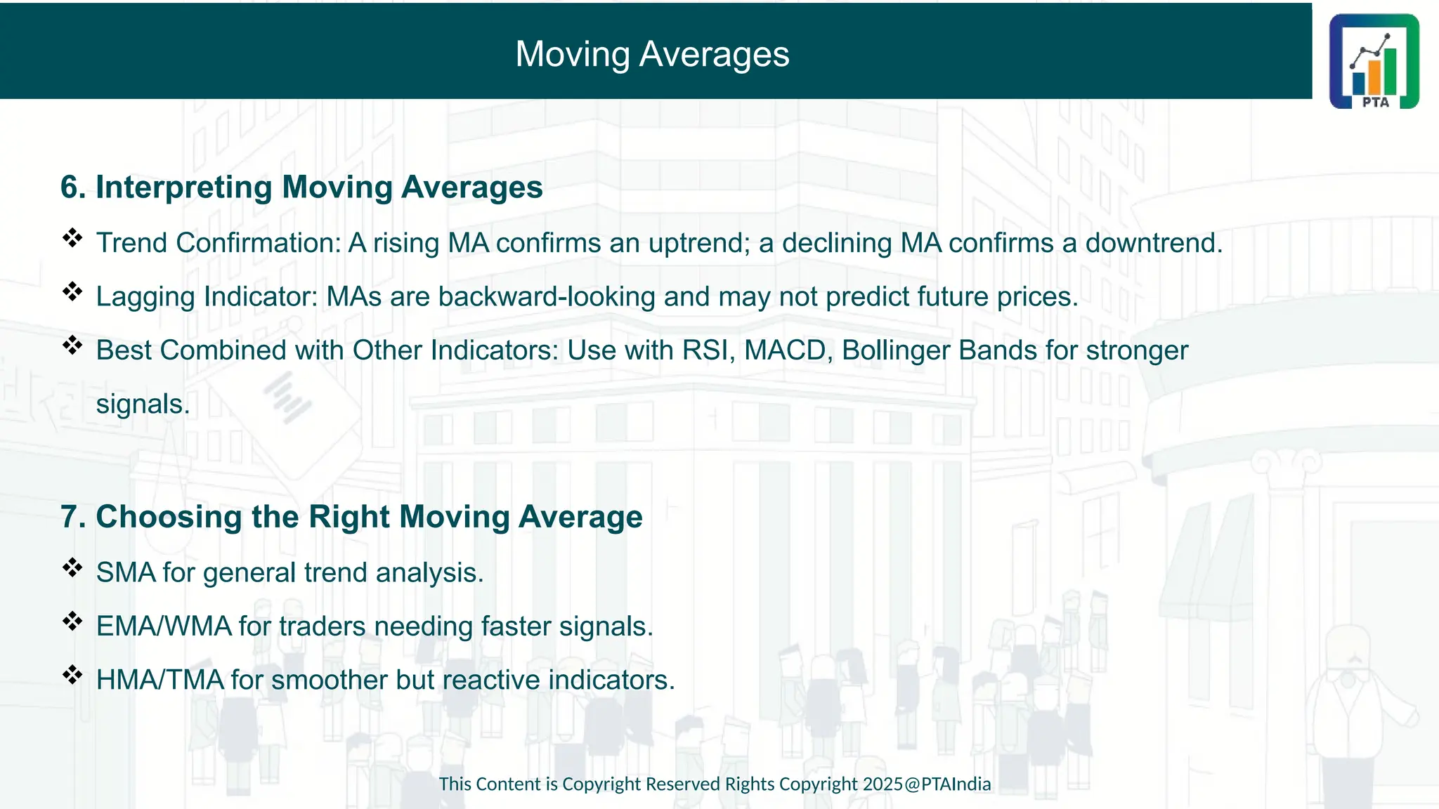 Moving Averages
6. Interpreting Moving Averages
 Trend Confirmation: A rising MA confirms an uptrend; a declining MA confirms a downtrend.
 Lagging Indicator: MAs are backward-looking and may not predict future prices.
 Best Combined with Other Indicators: Use with RSI, MACD, Bollinger Bands for stronger
signals.
7. Choosing the Right Moving Average
 SMA for general trend analysis.
 EMA/WMA for traders needing faster signals.
 HMA/TMA for smoother but reactive indicators.
This Content is Copyright Reserved Rights Copyright 2025@PTAIndia
 