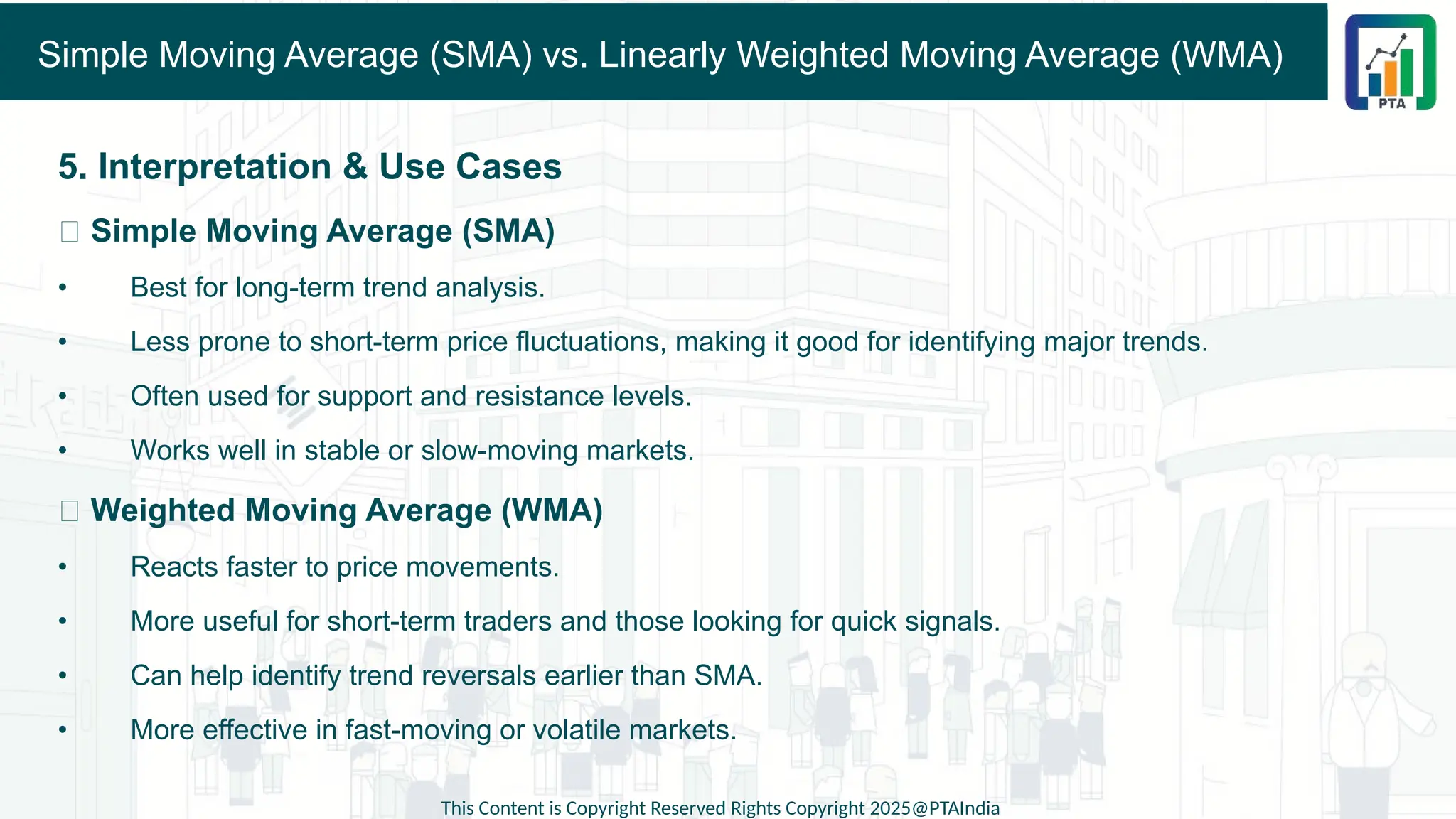 Simple Moving Average (SMA) vs. Linearly Weighted Moving Average (WMA)
5. Interpretation & Use Cases
✅ Simple Moving Average (SMA)
• Best for long-term trend analysis.
• Less prone to short-term price fluctuations, making it good for identifying major trends.
• Often used for support and resistance levels.
• Works well in stable or slow-moving markets.
✅ Weighted Moving Average (WMA)
• Reacts faster to price movements.
• More useful for short-term traders and those looking for quick signals.
• Can help identify trend reversals earlier than SMA.
• More effective in fast-moving or volatile markets.
This Content is Copyright Reserved Rights Copyright 2025@PTAIndia
 