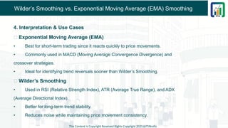 Wilder’s Smoothing vs. Exponential Moving Average (EMA) Smoothing
4. Interpretation & Use Cases
✅ Exponential Moving Average (EMA)
• Best for short-term trading since it reacts quickly to price movements.
• Commonly used in MACD (Moving Average Convergence Divergence) and
crossover strategies.
• Ideal for identifying trend reversals sooner than Wilder’s Smoothing.
✅ Wilder’s Smoothing
• Used in RSI (Relative Strength Index), ATR (Average True Range), and ADX
(Average Directional Index).
• Better for long-term trend stability.
• Reduces noise while maintaining price movement consistency.
This Content is Copyright Reserved Rights Copyright 2025@PTAIndia
 