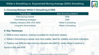 Wilder’s Smoothing vs. Exponential Moving Average (EMA) Smoothing
5. Choosing Between Wilder’s Smoothing & EMA
6. Key Takeaways
✔ EMA is more reactive, making it suitable for short-term traders.
✔ Wilder’s Smoothing is slower and more stable, ideal for volatility and trend indicators.
✔ Traders use EMA for fast-moving indicators like MACD, while Wilder’s method is
found in RSI and ATR.
This Content is Copyright Reserved Rights Copyright 2025@PTAIndia
Trading Style Best Smoothing Method
Fast-moving markets EMA
Trend-following strategies EMA
Volatility indicators (RSI, ATR, ADX) Wilder’s Smoothing
Long-term trend analysis Wilder’s Smoothing
 