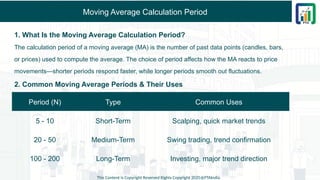 Moving Average Calculation Period
1. What Is the Moving Average Calculation Period?
The calculation period of a moving average (MA) is the number of past data points (candles, bars,
or prices) used to compute the average. The choice of period affects how the MA reacts to price
movements—shorter periods respond faster, while longer periods smooth out fluctuations.
2. Common Moving Average Periods & Their Uses
This Content is Copyright Reserved Rights Copyright 2025@PTAIndia
Period (N) Type Common Uses
5 - 10 Short-Term Scalping, quick market trends
20 - 50 Medium-Term Swing trading, trend confirmation
100 - 200 Long-Term Investing, major trend direction
 