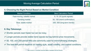 Moving Average Calculation Period
5. Choosing the Right Period Based on Market Condition
6. Key Takeaways
✔ Shorter periods react faster but can be noisy.
✔ Longer periods provide stable trend signals but lag behind price movements.
✔ 50, 100, and 200-period MAs are commonly used for trend-following strategies.
✔ The best MA period depends on trading style, asset volatility, and market conditions.
This Content is Copyright Reserved Rights Copyright 2025@PTAIndia
Market Condition Best Calculation Period
Fast-moving, volatile market 9, 10, 20 (quick signals)
Trending market 50, 100 (trend confirmation)
Slow, stable market 200, 500 (long-term trends)
 