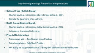 Key Moving Average Patterns & Interpretations
✅ Golden Cross (Bullish Signal)
• Shorter MA (e.g., 50) crosses above longer MA (e.g., 200).
• Signals the beginning of an uptrend.
✅ Death Cross (Bearish Signal)
• Shorter MA (e.g., 50) crosses below longer MA (e.g., 200).
• Indicates a downtrend is forming.
✅ Price & MA Interaction
• Price above MA → Buy/Sustain Long Position.
• Price below MA → Sell/Short Position.
• MA acting as support/resistance → Entry/Exit decisions based on bounces.
This Content is Copyright Reserved Rights Copyright 2025@PTAIndia
 