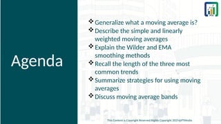 Agenda
Generalize what a moving average is?
Describe the simple and linearly
weighted moving averages
Explain the Wilder and EMA
smoothing methods
Recall the length of the three most
common trends
Summarize strategies for using moving
averages
Discuss moving average bands
This Content is Copyright Reserved Rights Copyright 2025@PTAIndia
 