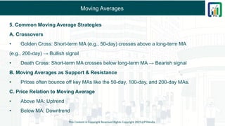 Moving Averages
5. Common Moving Average Strategies
A. Crossovers
• Golden Cross: Short-term MA (e.g., 50-day) crosses above a long-term MA
(e.g., 200-day) → Bullish signal
• Death Cross: Short-term MA crosses below long-term MA → Bearish signal
B. Moving Averages as Support & Resistance
• Prices often bounce off key MAs like the 50-day, 100-day, and 200-day MAs.
C. Price Relation to Moving Average
• Above MA: Uptrend
• Below MA: Downtrend
This Content is Copyright Reserved Rights Copyright 2025@PTAIndia
 